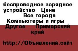 беспроводное зарядное устройство › Цена ­ 2 190 - Все города Компьютеры и игры » Другое   . Приморский край